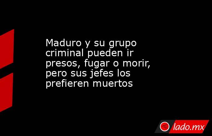 Maduro y su grupo criminal pueden ir presos, fugar o morir, pero sus jefes los prefieren muertos. Noticias en tiempo real