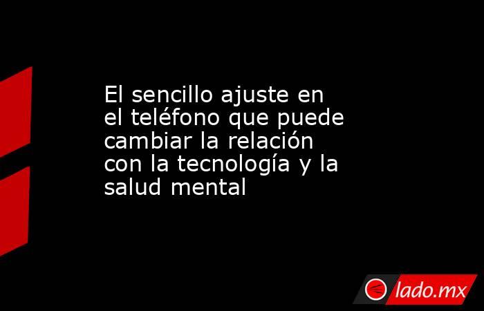 El sencillo ajuste en el teléfono que puede cambiar la relación con la tecnología y la salud mental. Noticias en tiempo real