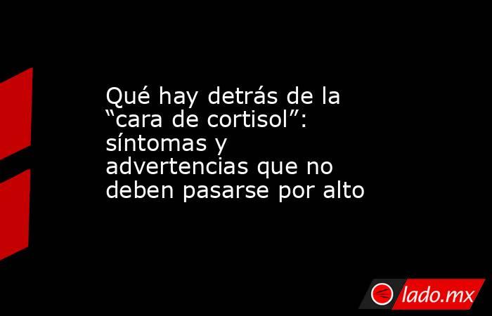 Qué hay detrás de la “cara de cortisol”: síntomas y advertencias que no deben pasarse por alto . Noticias en tiempo real
