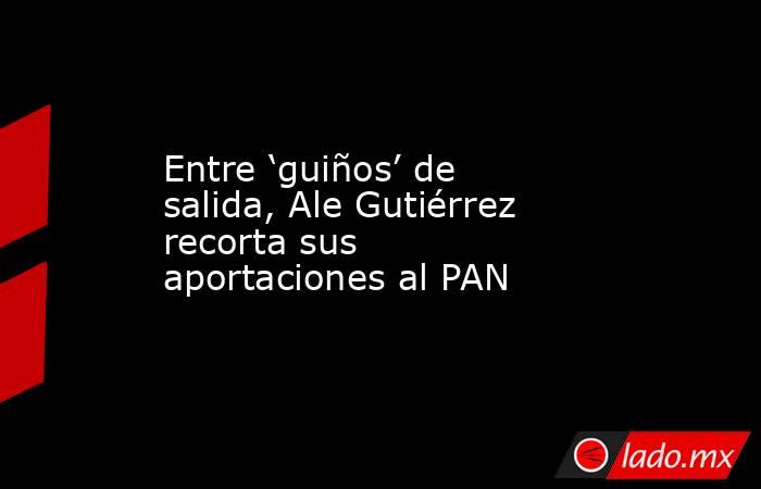 Entre ‘guiños’ de salida, Ale Gutiérrez recorta sus aportaciones al PAN. Noticias en tiempo real