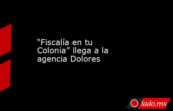 “Fiscalía en tu Colonia” llega a la agencia Dolores. Noticias en tiempo real