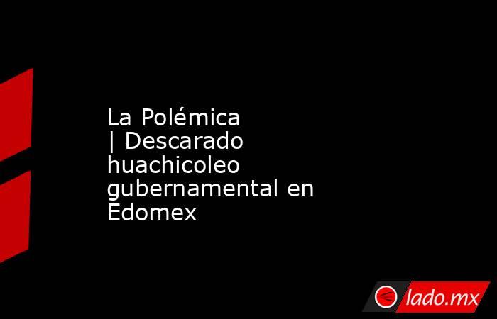La Polémica | Descarado huachicoleo gubernamental en Edomex . Noticias en tiempo real