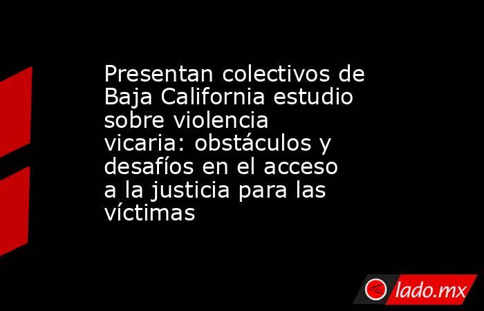 Presentan colectivos de Baja California estudio sobre violencia vicaria: obstáculos y desafíos en el acceso a la justicia para las víctimas. Noticias en tiempo real