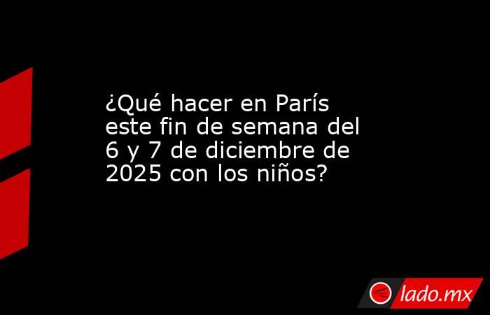 ¿Qué hacer en París este fin de semana del 6 y 7 de diciembre de 2025 con los niños?. Noticias en tiempo real