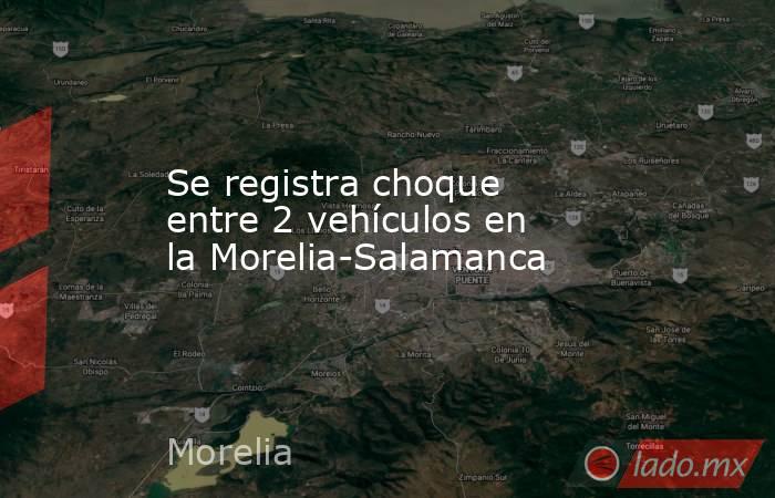 Se registra choque entre 2 vehículos en la Morelia-Salamanca . Noticias en tiempo real