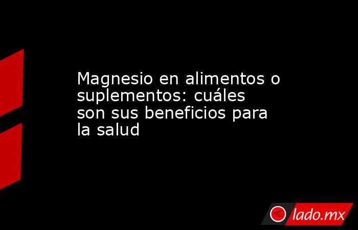 Magnesio en alimentos o suplementos: cuáles son sus beneficios para la salud  . Noticias en tiempo real