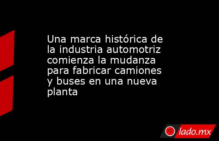 Una marca histórica de la industria automotriz comienza la mudanza para fabricar camiones y buses en una nueva planta. Noticias en tiempo real