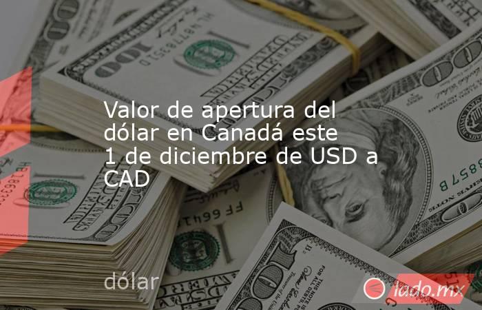 Valor de apertura del dólar en Canadá este 1 de diciembre de USD a CAD. Noticias en tiempo real