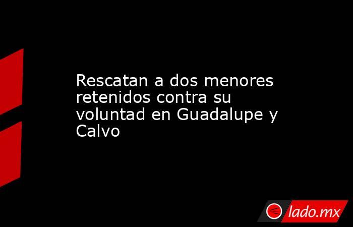 Rescatan a dos menores retenidos contra su voluntad en Guadalupe y Calvo. Noticias en tiempo real