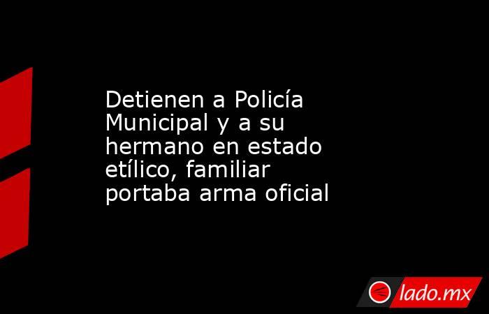 Detienen a Policía Municipal y a su hermano en estado etílico, familiar portaba arma oficial. Noticias en tiempo real