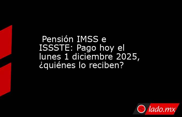  Pensión IMSS e ISSSTE: Pago hoy el lunes 1 diciembre 2025, ¿quiénes lo reciben?. Noticias en tiempo real