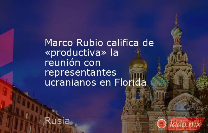 Marco Rubio califica de «productiva» la reunión con representantes ucranianos en Florida. Noticias en tiempo real