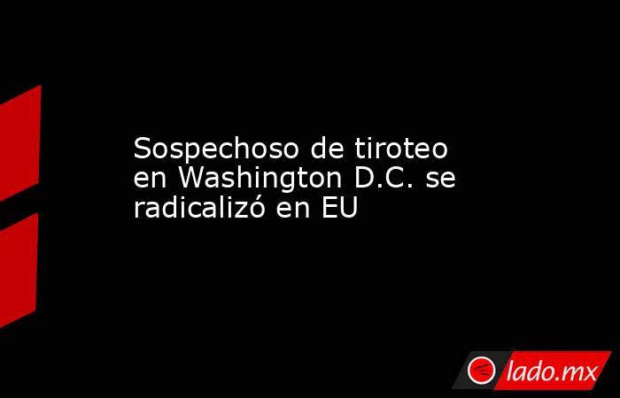 Sospechoso de tiroteo en Washington D.C. se radicalizó en EU. Noticias en tiempo real