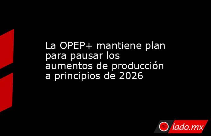 La OPEP+ mantiene plan para pausar los aumentos de producción a principios de 2026. Noticias en tiempo real