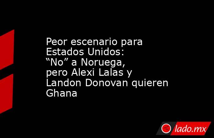 Peor escenario para Estados Unidos: “No” a Noruega, pero Alexi Lalas y Landon Donovan quieren Ghana. Noticias en tiempo real
