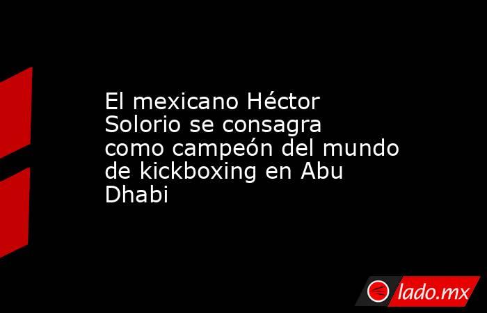 El mexicano Héctor Solorio se consagra como campeón del mundo de kickboxing en Abu Dhabi. Noticias en tiempo real