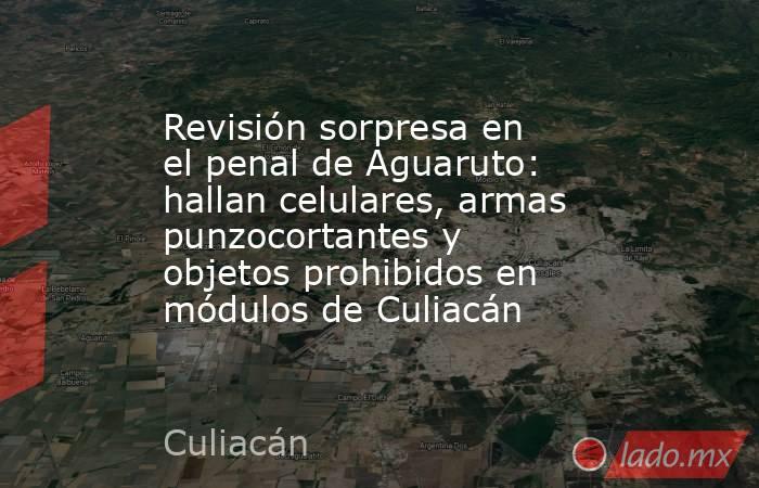 Revisión sorpresa en el penal de Aguaruto: hallan celulares, armas punzocortantes y objetos prohibidos en módulos de Culiacán. Noticias en tiempo real