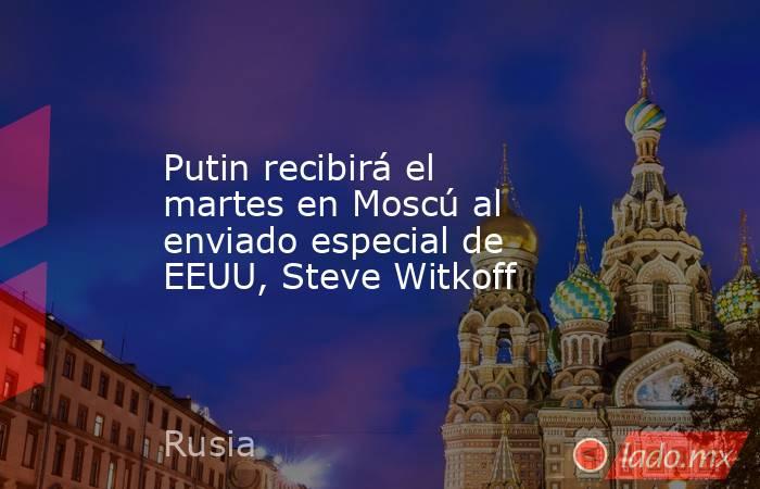 Putin recibirá el martes en Moscú al enviado especial de EEUU, Steve Witkoff. Noticias en tiempo real