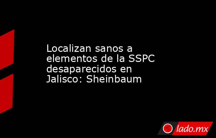 Localizan sanos a elementos de la SSPC desaparecidos en Jalisco: Sheinbaum. Noticias en tiempo real