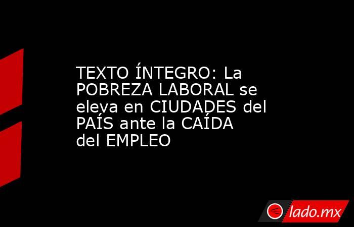 TEXTO ÍNTEGRO: La POBREZA LABORAL se eleva en CIUDADES del PAÍS ante la CAÍDA del EMPLEO. Noticias en tiempo real