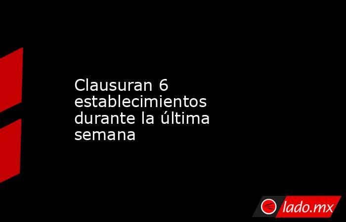 Clausuran 6 establecimientos durante la última semana. Noticias en tiempo real