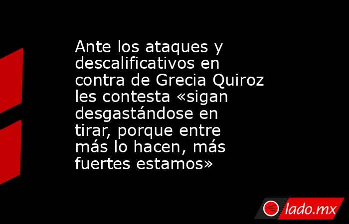Ante los ataques y descalificativos en contra de Grecia Quiroz les contesta «sigan desgastándose en tirar, porque entre más lo hacen, más fuertes estamos». Noticias en tiempo real