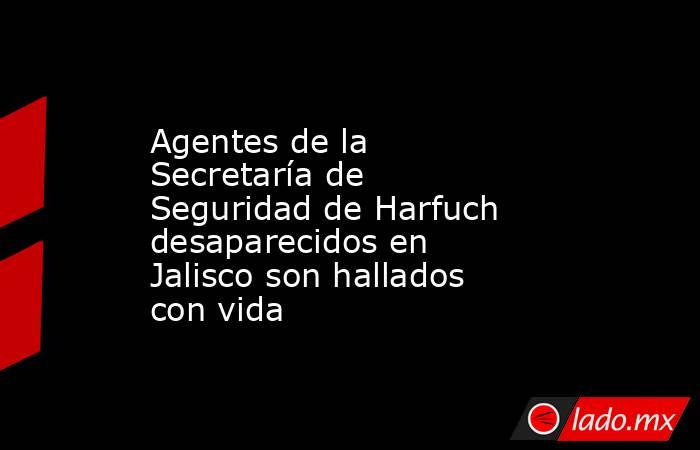 Agentes de la Secretaría de Seguridad de Harfuch desaparecidos en Jalisco son hallados con vida. Noticias en tiempo real