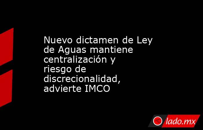Nuevo dictamen de Ley de Aguas mantiene centralización y riesgo de discrecionalidad, advierte IMCO. Noticias en tiempo real