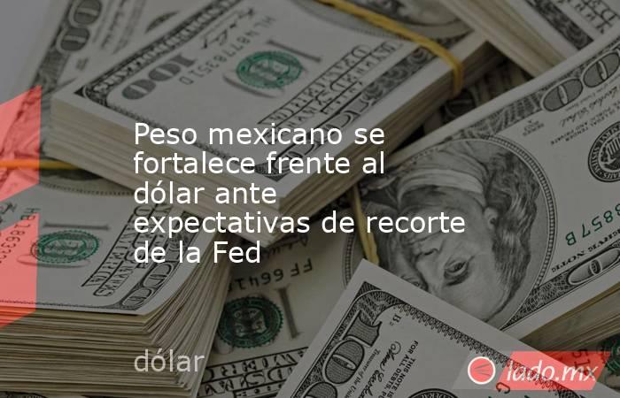 Peso mexicano se fortalece frente al dólar ante expectativas de recorte de la Fed. Noticias en tiempo real