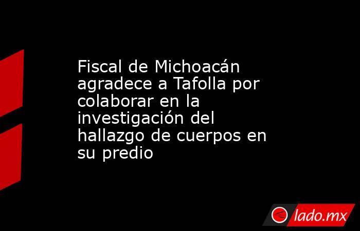 Fiscal de Michoacán agradece a Tafolla por colaborar en la investigación del hallazgo de cuerpos en su predio. Noticias en tiempo real