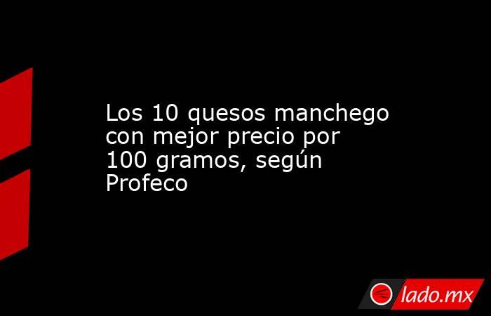 Los 10 quesos manchego con mejor precio por 100 gramos, según Profeco. Noticias en tiempo real
