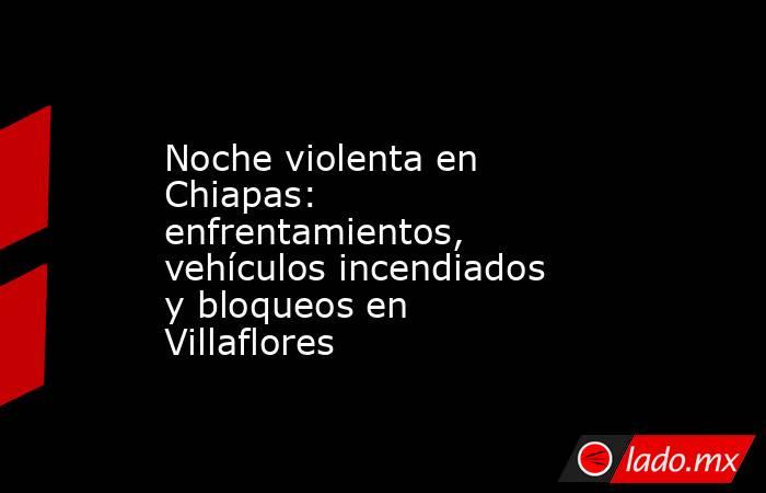 Noche violenta en Chiapas: enfrentamientos, vehículos incendiados y bloqueos en Villaflores. Noticias en tiempo real