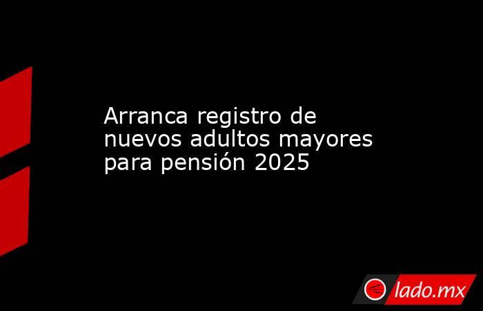 Arranca registro de nuevos adultos mayores para pensión 2025. Noticias en tiempo real