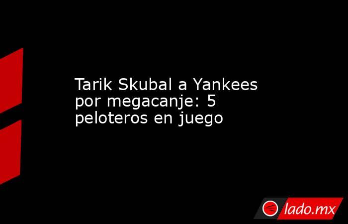 Tarik Skubal a Yankees por megacanje: 5 peloteros en juego. Noticias en tiempo real
