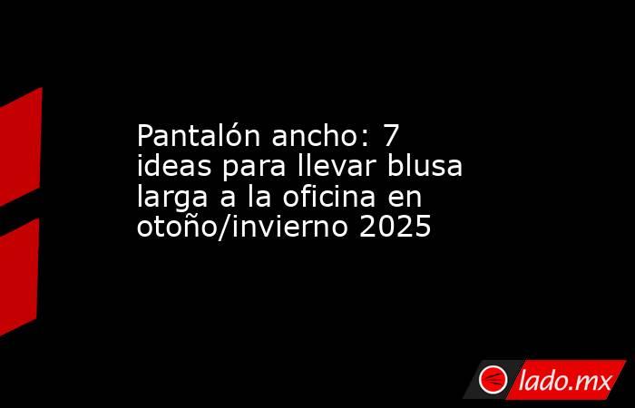 Pantalón ancho: 7 ideas para llevar blusa larga a la oficina en otoño/invierno 2025. Noticias en tiempo real