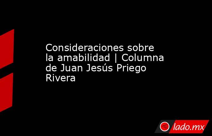 Consideraciones sobre la amabilidad | Columna de Juan Jesús Priego Rivera. Noticias en tiempo real