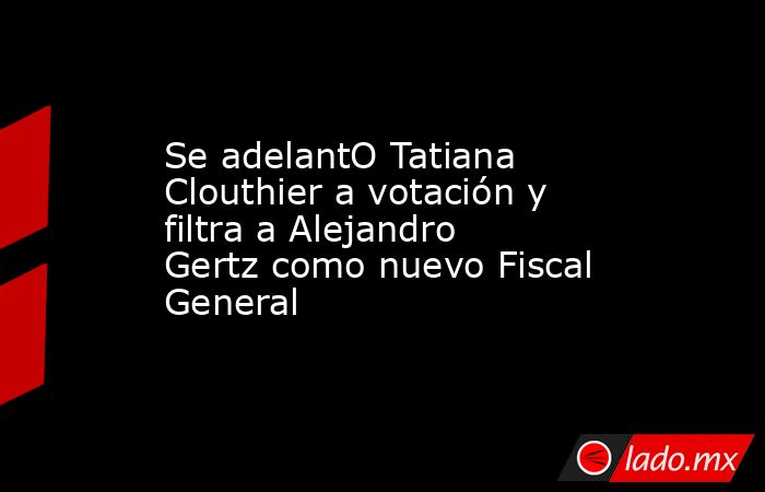 Se adelantO Tatiana Clouthier a votación y filtra a Alejandro Gertz como nuevo Fiscal General. Noticias en tiempo real