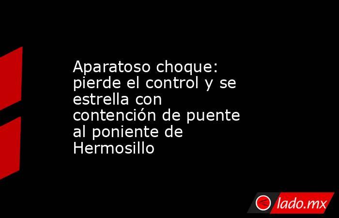 Aparatoso choque: pierde el control y se estrella con contención de puente al poniente de Hermosillo. Noticias en tiempo real