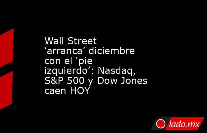 Wall Street ‘arranca’ diciembre con el ‘pie izquierdo’: Nasdaq, S&P 500 y Dow Jones caen HOY. Noticias en tiempo real