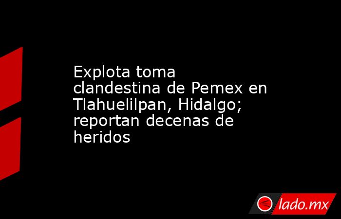 Explota toma clandestina de Pemex en Tlahuelilpan, Hidalgo; reportan decenas de heridos. Noticias en tiempo real