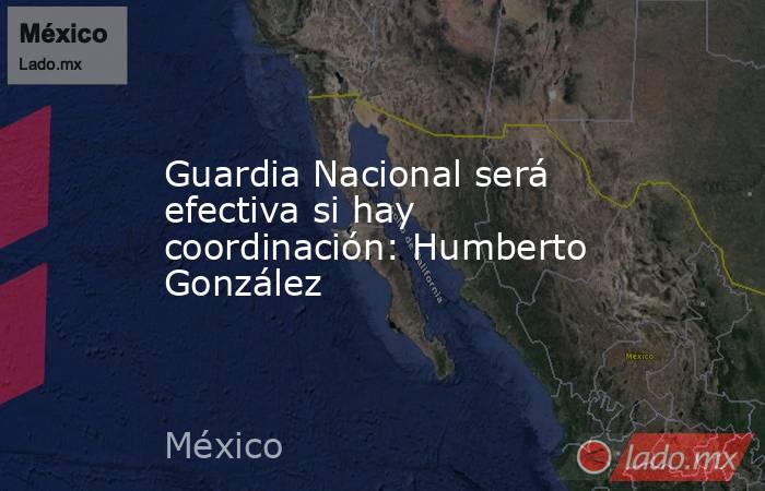 Guardia Nacional será efectiva si hay coordinación: Humberto González. Noticias en tiempo real