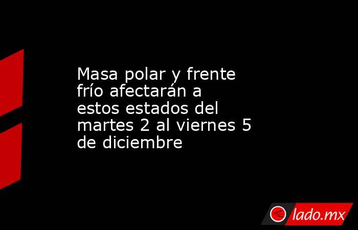 Masa polar y frente frío afectarán a estos estados del martes 2 al viernes 5 de diciembre. Noticias en tiempo real