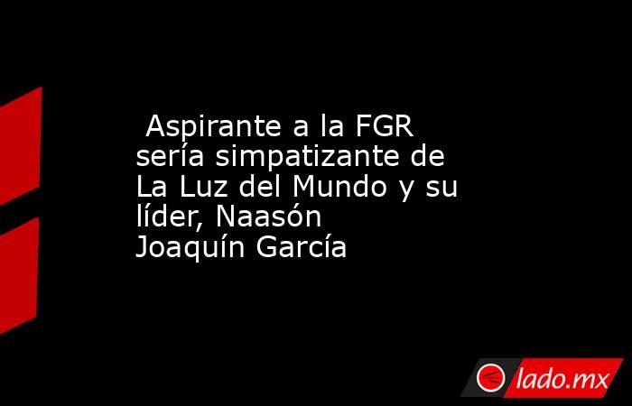  Aspirante a la FGR sería simpatizante de La Luz del Mundo y su líder, Naasón Joaquín García . Noticias en tiempo real