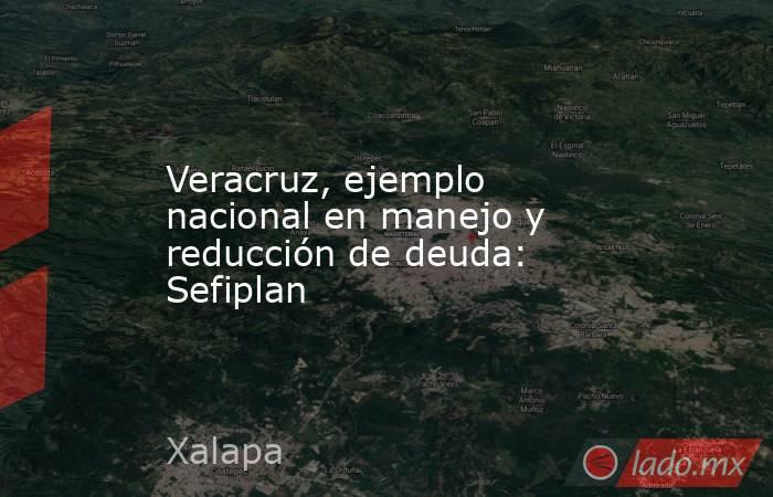 Veracruz, ejemplo nacional en manejo y reducción de deuda: Sefiplan. Noticias en tiempo real