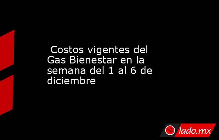  Costos vigentes del Gas Bienestar en la semana del 1 al 6 de diciembre. Noticias en tiempo real