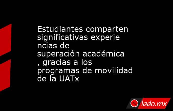 Estudiantes comparten significativas experiencias de superación académica, gracias a los programas de movilidad de la UATx. Noticias en tiempo real