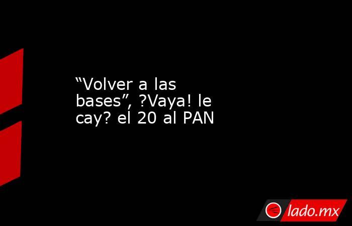 “Volver a las bases”, ?Vaya! le cay? el 20 al PAN. Noticias en tiempo real