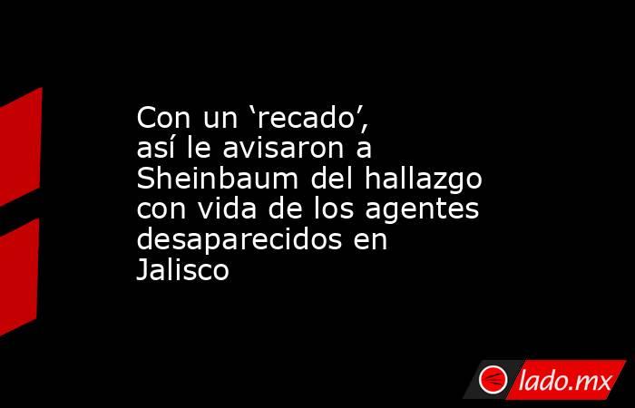 Con un ‘recado’, así le avisaron a Sheinbaum del hallazgo con vida de los agentes desaparecidos en Jalisco. Noticias en tiempo real