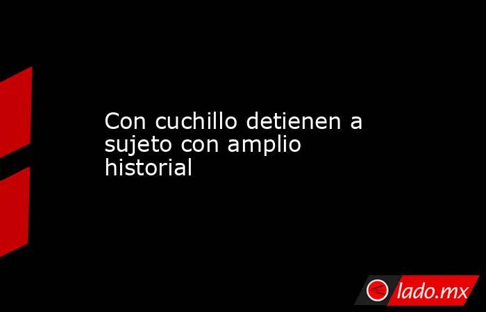 Con cuchillo detienen a sujeto con amplio historial. Noticias en tiempo real
