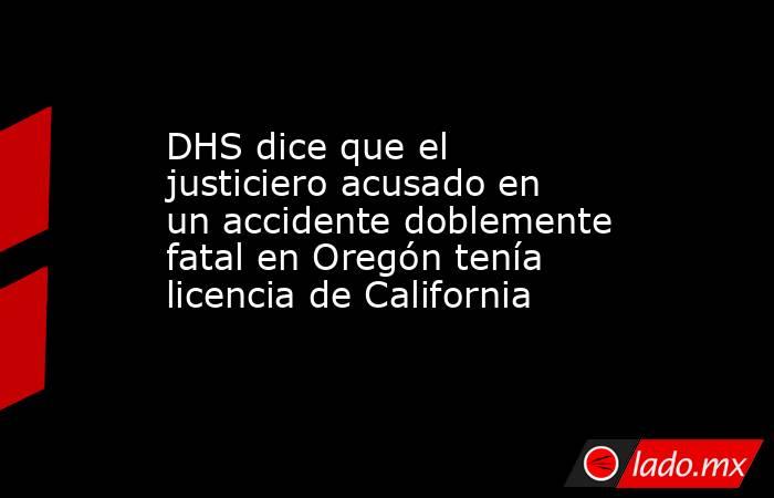 DHS dice que el justiciero acusado en un accidente doblemente fatal en Oregón tenía licencia de California. Noticias en tiempo real